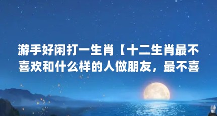 游手好闲打一生肖【十二生肖最不喜欢和什么样的人做朋友，最不喜欢和什么生肖】