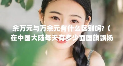 余万元与万余元有什么区别吗?（在中国大陆每天有多少面国旗飘扬）【余万元和“万余元”的区别是什么】