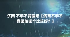 济南 不孕不育医院【济南不孕不育医院哪个比较好?】