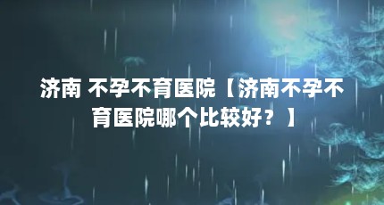 济南 不孕不育医院【济南不孕不育医院哪个比较好？】