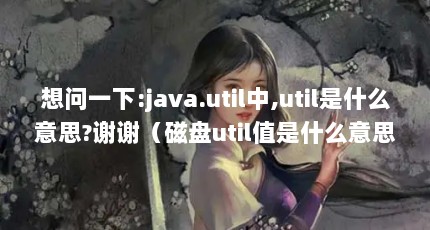 想问一下:java.util中,util是什么意思?谢谢（磁盘util值是什么意思?）【java.util中util是什么意思磁盘util值是什么意思】