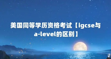 美国同等学历资格考试【igcse与a-level的区别】
