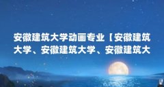 安徽建筑大学动画专业【安徽建筑大学、安徽建筑大学、安徽建筑大学专业名单