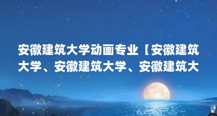 安徽建筑大学动画专业【安徽建筑大学、安徽建筑大学、安徽建筑大学专业名单一览表】