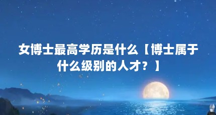 女博士最高学历是什么【博士属于什么级别的人才？】