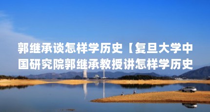 郭继承谈怎样学历史【复旦大学中国研究院郭继承教授讲怎样学历史】