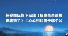 恒安国际旗下品牌（福建亲亲是被谁收购了）【心心相印属于哪个公司，在哪】