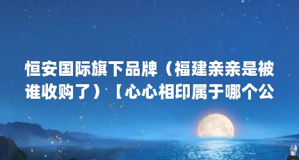 恒安国际旗下品牌（福建亲亲是被谁收购了）【心心相印属于哪个公司，在哪】