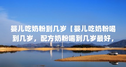 婴儿吃奶粉到几岁【婴儿吃奶粉喝到几岁，配方奶粉喝到几岁最好，宝妈不了解】
