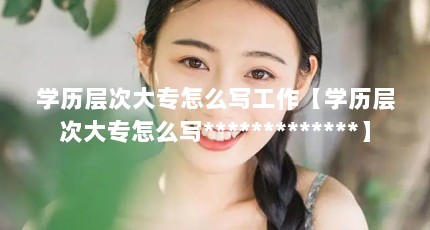 学历层次大专怎么写工作【学历层次大专怎么写*************】