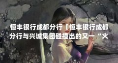 恒丰银行成都分行【恒丰银行成都分行与兴城集团碰撞出的又一“火花”】