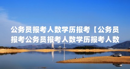 公务员报考人数学历报考【公务员报考公务员报考人数学历报考人数学历报考条件】