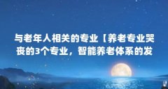 与老年人相关的专业【养老专业哭丧的3个专业,智能养老体系的发展前景极大