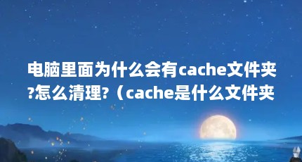 电脑里面为什么会有cache文件夹?怎么清理?（cache是什么文件夹,可以删除吗?）【cache文件夹可以删除吗，】