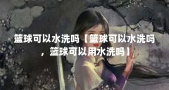 篮球可以水洗吗【篮球可以水洗吗,篮球可以用水洗吗】
