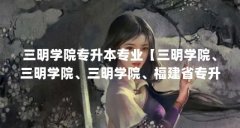 三明学院专升本专业【三明学院、三明学院、三明学院、福建省专升本专业解答