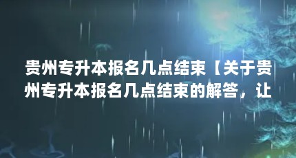 贵州专升本报名几点结束【关于贵州专升本报名几点结束的解答，让我们一起看看吧】