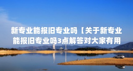 新专业能报旧专业吗【关于新专业能报旧专业吗3点解答对大家有用吗】