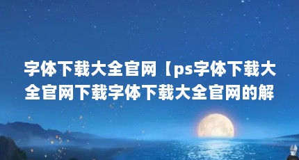 字体下载大全官网【ps字体下载大全官网下载字体下载大全官网的解答】