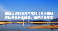 田径运动员专升本难吗【关于田径运动员专升本难吗,田径运动员专科学校的解