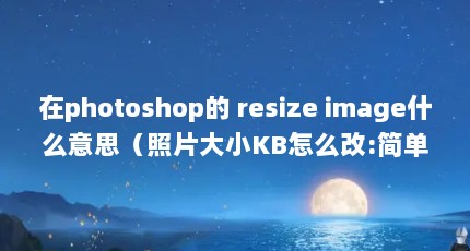 在photoshop的 resize image什么意思（照片大小KB怎么改:简单方法解决大小KB问题）【vc+///(大小kb怎么改变照片内存大小】