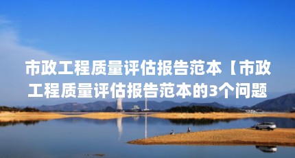 市政工程质量评估报告范本【市政工程质量评估报告范本的3个问题解答，让我们一起看看吧】