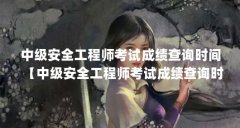 中级安全工程师考试成绩查询时间【中级安全工程师考试成绩查询时间的解答】