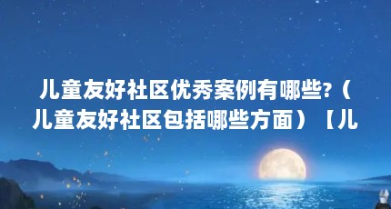 儿童友好社区优秀案例有哪些?（儿童友好社区包括哪些方面）【儿童友好社区优秀案例】