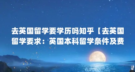 去英国留学要学历吗知乎【去英国留学要求：英国本科留学条件及费用（英国留学条件）】