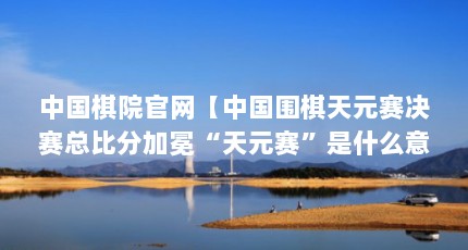 中国棋院官网【中国围棋天元赛决赛总比分加冕“天元赛”是什么意思】