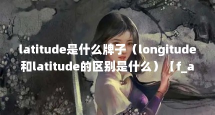 latitude是什么牌子（longitude和latitude的区别是什么）【f_altitude和latitude的区别】