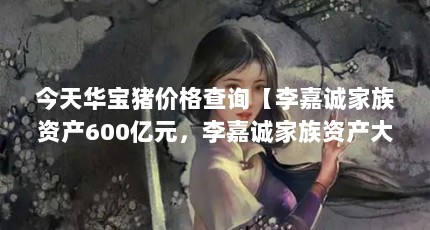 今天华宝猪价格查询【李嘉诚家族资产600亿元，李嘉诚家族资产大概率被低估】