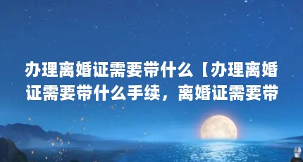 办理离婚证需要带什么【办理离婚证需要带什么手续，离婚证需要带什么手续】