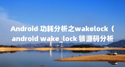 Android 功耗分析之wakelock（android wake_lock 锁源码分析）【android功耗分析之wakelock】