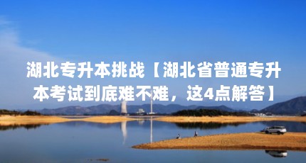 湖北专升本挑战【湖北省普通专升本考试到底难不难，这4点解答】