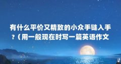 有什么平价又精致的小众手链入手?（用一般现在时写一篇英语作文(60个单词左
