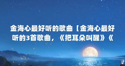 金海心最好听的歌曲【金海心最好听的3首歌曲，《把耳朵叫醒》《把耳朵叫醒》】