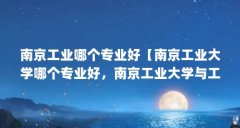南京工业哪个专业好【南京工业大学哪个专业好，南京工业大学与工科大学哪个