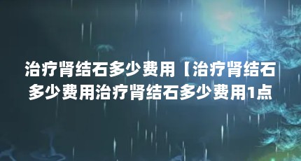 治疗肾结石多少费用【治疗肾结石多少费用治疗肾结石多少费用1点解答对大家有用】