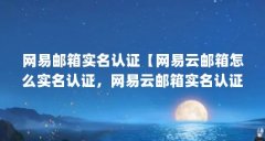 网易邮箱实名认证【网易云邮箱怎么实名认证,网易云邮箱实名认证操作步骤】