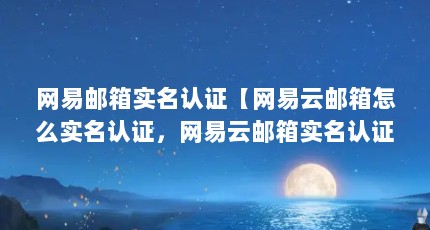 网易邮箱实名认证【网易云邮箱怎么实名认证，网易云邮箱实名认证操作步骤】