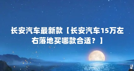 长安汽车最新款【长安汽车15万左右落地买哪款合适？】