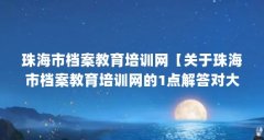 珠海市档案教育培训网【关于珠海市档案教育培训网的1点解答对大家有用】