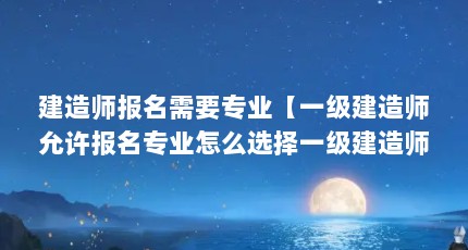 建造师报名需要专业【一级建造师允许报名专业怎么选择一级建造师各专业】
