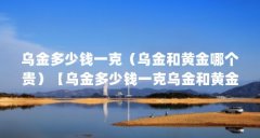 乌金多少钱一克（乌金和黄金哪个贵）【乌金多少钱一克乌金和黄金哪个贵】