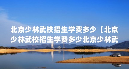 北京少林武校招生学费多少【北京少林武校招生学费多少北京少林武术学校招生学费多少】