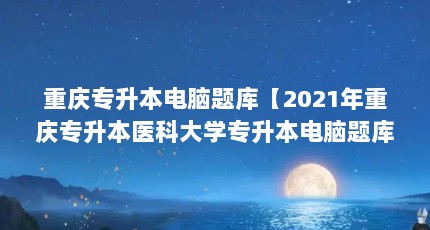 重庆专升本电脑题库【2021年重庆专升本医科大学专升本电脑题库解答】