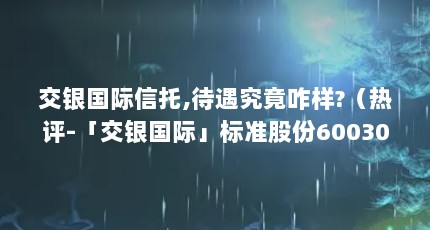 交银国际信托,待遇究竟咋样?（热评-「交银国际」标准股份600302）【交银国际信托待遇究竟咋样交银国际信托待遇究竟咋样】