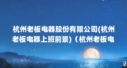 杭州老板电器股份有限公司(杭州老板电器上班前景)（杭州老板电器股份有限公司企业简介）【杭州老板电器股份有限公司(杭州老板电器上班前景】