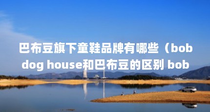巴布豆旗下童鞋品牌有哪些（bobdog house和巴布豆的区别 bobdoghouse是正宗的吗?）【bobdoghouse和巴布豆的区别bobdoghouse是正宗的吗】